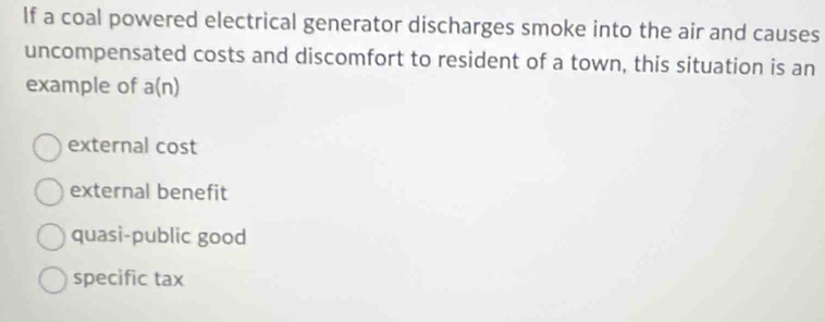 If a coal powered electrical generator discharges smoke into the air and causes
uncompensated costs and discomfort to resident of a town, this situation is an
example of a(n)
external cost
external benefit
quasi-public good
specific tax