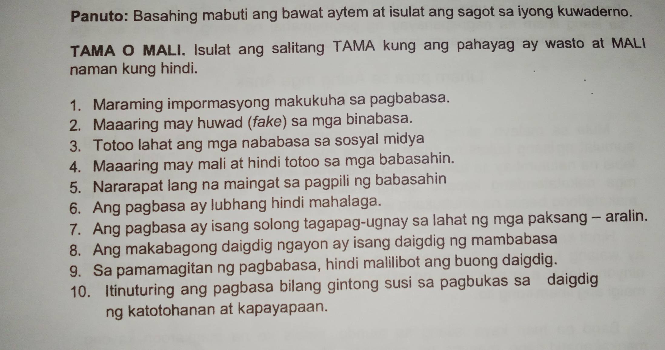 Panuto: Basahing mabuti ang bawat aytem at isulat ang sagot sa iyong kuwaderno. 
TAMA O MALI. Isulat ang salitang TAMA kung ang pahayag ay wasto at MALI 
naman kung hindi. 
1. Maraming impormasyong makukuha sa pagbabasa. 
2. Maaaring may huwad (fake) sa mga binabasa. 
3. Totoo lahat ang mga nababasa sa sosyal midya 
4. Maaaring may mali at hindi totoo sa mga babasahin. 
5. Nararapat lang na maingat sa pagpili ng babasahin 
6. Ang pagbasa ay lubhang hindi mahalaga. 
7. Ang pagbasa ay isang solong tagapag-ugnay sa lahat ng mga paksang - aralin. 
8. Ang makabagong daigdig ngayon ay isang daigdig ng mambabasa 
9. Sa pamamagitan ng pagbabasa, hindi malilibot ang buong daigdig. 
10. Itinuturing ang pagbasa bilang gintong susi sa pagbukas sa daigdig 
ng katotohanan at kapayapaan.