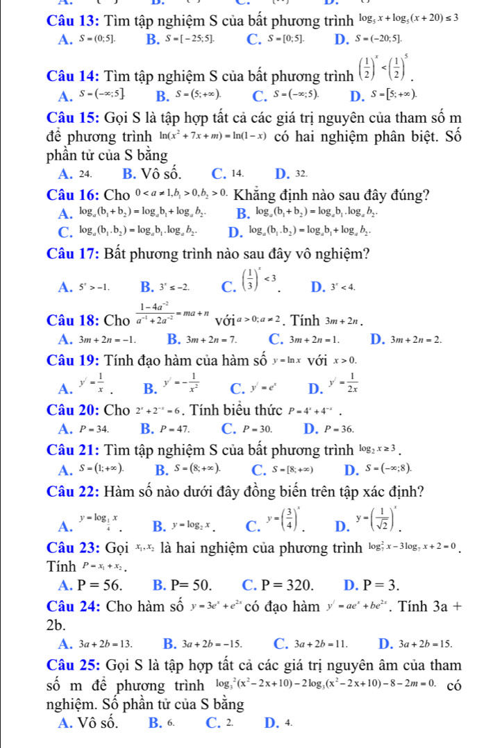 Tìm tập nghiệm S của bất phương trình log _5x+log _5(x+20)≤ 3
A. S=(0;5]. B. S=[-25;5]. C. S=[0;5]. D. S=(-20;5].
Câu 14: Tìm tập nghiệm S của bất phương trình ( 1/2 )^x
A. S=(-∈fty ;5] B. S=(5;+∈fty ). C. S=(-∈fty ;5). D. S=[5;+∈fty ).
Câu 15: Gọi S là tập hợp tất cả các giá trị nguyên của tham số m
để phương trình ln (x^2+7x+m)=ln (1-x) có hai nghiệm phân biệt. Số
phần tử của S bằng
A. 24. B. Vô Shat O. C. 14. D. 32.
Câu 16: Cho 00,b_2>0. Khẳng định nào sau đây đúng?
A. log _a(b_1+b_2)=log _ab_1+log _ab_2. B. log _a(b_1+b_2)=log _ab_1.log _ab_2.
C. log _a(b_1.b_2)=log _ab_1.log _ab_2. D. log _a(b_1.b_2)=log _ab_1+log _ab_2.
Câu 17: Bất phương trình nào sau đây vô nghiệm?
A. 5^x>-1. B. 3^x≤ -2. C. ( 1/3 )^x<3. D. 3'<4.
Câu 18: Cho  (1-4a^(-2))/a^(-1)+2a^(-2) =ma+n với a>0;a!= 2. Tính 3m+2n.
A. 3m+2n=-1. B. 3m+2n=7. C. 3m+2n=1. D. 3m+2n=2.
Câu 19: Tính đạo hàm của hàm Shat Oy=ln x với x>0.
A. y'= 1/x . B. y'=- 1/x^2  C. y'=e^x D. y'= 1/2x 
Câu 20: Cho 2^x+2^(-x)=6. Tính biểu thức P=4^x+4^(-x).
A. P=34. B. P=47. C. P=30. D. P=36.
Câu 21: Tìm tập nghiệm S của bất phương trình log _2x≥ 3.
A. S=(1;+∈fty ). B. S=(8;+∈fty ). C. S=[8;+∈fty ) D. S=(-∈fty ;8).
Câu 22: Hàm số nào dưới đây đồng biến trên tập xác định?
A. y=log __ 1x
B. y=log _2x. C. y=( 3/4 )^x. D. y=( 1/sqrt(2) )^x
Câu 23: Gọi ** là hai nghiệm của phương trình log _7^(2x-3log _7)x+2=0.
Tính P=x_1+x_2.
A. P=56. B. P=50. C. P=320. D. P=3.
Câu 24: Cho hàm số y=3e^x+e^(2x) có đạo hàm y'=ae^x+be^(2x). Tính 3a+
2b.
A. 3a+2b=13. B. 3a+2b=-15. C. 3a+2b=11. D. 3a+2b=15.
Câu 25: Gọi S là tập hợp tất cả các giá trị nguyên âm của tham
số m để phương trình log _3^(2(x^2)-2x+10)-2log _3(x^2-2x+10)-8-2m=0 có
nghiệm. Số phần tử của S bằng
A. Vô số. B. 6. C. 2 D. 4.