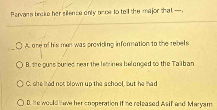 Parvana broke her silence only once to tell the major that ---.
A. one of his men was providing information to the rebels
B. the guns buried near the latrines belonged to the Taliban
C. she had not blown up the school, but he had
D. he would have her cooperation if he released Asif and Maryam