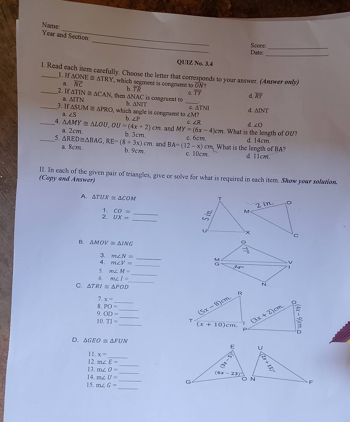 Name:
_
Year and Section:
Score:_
Date:_
QUIZ No. 3.4
_I. Read each item carefully. Choose the letter that corresponds to your answer. (Answer only)
1. If △ ONE≌ △ TRY , which segment is congruent to overline ON
a. overline NC
b. overline TR
c. overline TY
d. overline RY
_2. If △ TIN≌ △ CAN , then △ NAC is congruent to _.
a. △ ITN
b. △ NIT
c. ∆TNI
_3. If △ SUM≌ △ PRO , which angle is congruent to ∠ M?
d. △ INT
a. ∠ S
_4. △ AMY≌ △ LOU,OU=(4x+2)cm b. ∠ P
c. ∠ R
d. ∠ O. and MY=(6x-4)cm. What is the length of OU?
a. 2cm. b. 3cm. c. 6cm.
d. 14cm.
_5. △ RED≌ △ BAG,RE=(8+3x)cm. and BA=(12-x)cm What is the length of BA?
b. 9cm.
a. 8cm. d. 11cm.
c. 10cm.
II. In each of the given pair of triangles, give or solve for what is required in each item. Show your solution.
(Copy and Answer)
A. △ TUX≌ △ COM
1. CO= _
_
2. UX=
B. △ MOV≌ △ ING
_
3. m∠ N=
_
4. m∠ V=
_
5. m∠ M=
_
6. m∠ I=
C. △ TRI≌ △ POD
7. x= _ ___
8. PO=
9. OD=
10. TI=
D. △ GEO≌ △ FUN
_
11. x=
_
12. m∠ E=
_
13. m∠ O=
14. m∠ U= _
_
15. m∠ G=