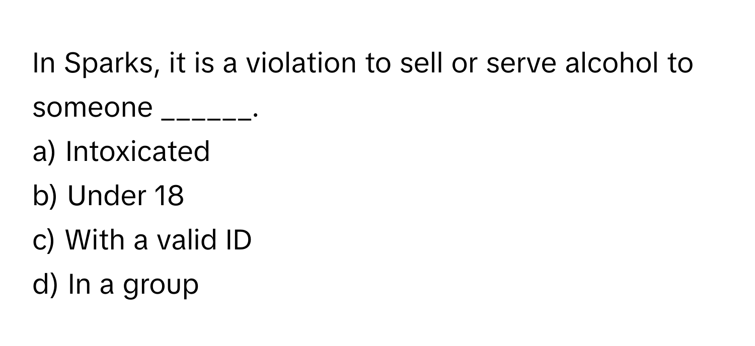 In Sparks, it is a violation to sell or serve alcohol to someone ______.

a) Intoxicated
b) Under 18
c) With a valid ID
d) In a group