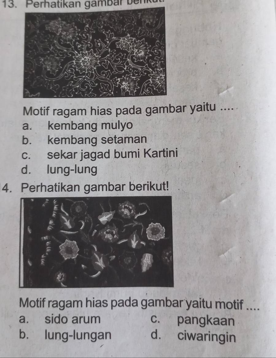 Perhatikan gambar benk
Motif ragam hias pada gambar yaitu .....
a. kembang mulyo
b. kembang setaman
c. sekar jagad bumi Kartini
d. lung-lung
4. Perhatikan gambar berikut!
Motif ragam hias pada gambar yaitu motif ....
a. sido arum c. pangkaan
b. lung-lungan d. ciwaringin