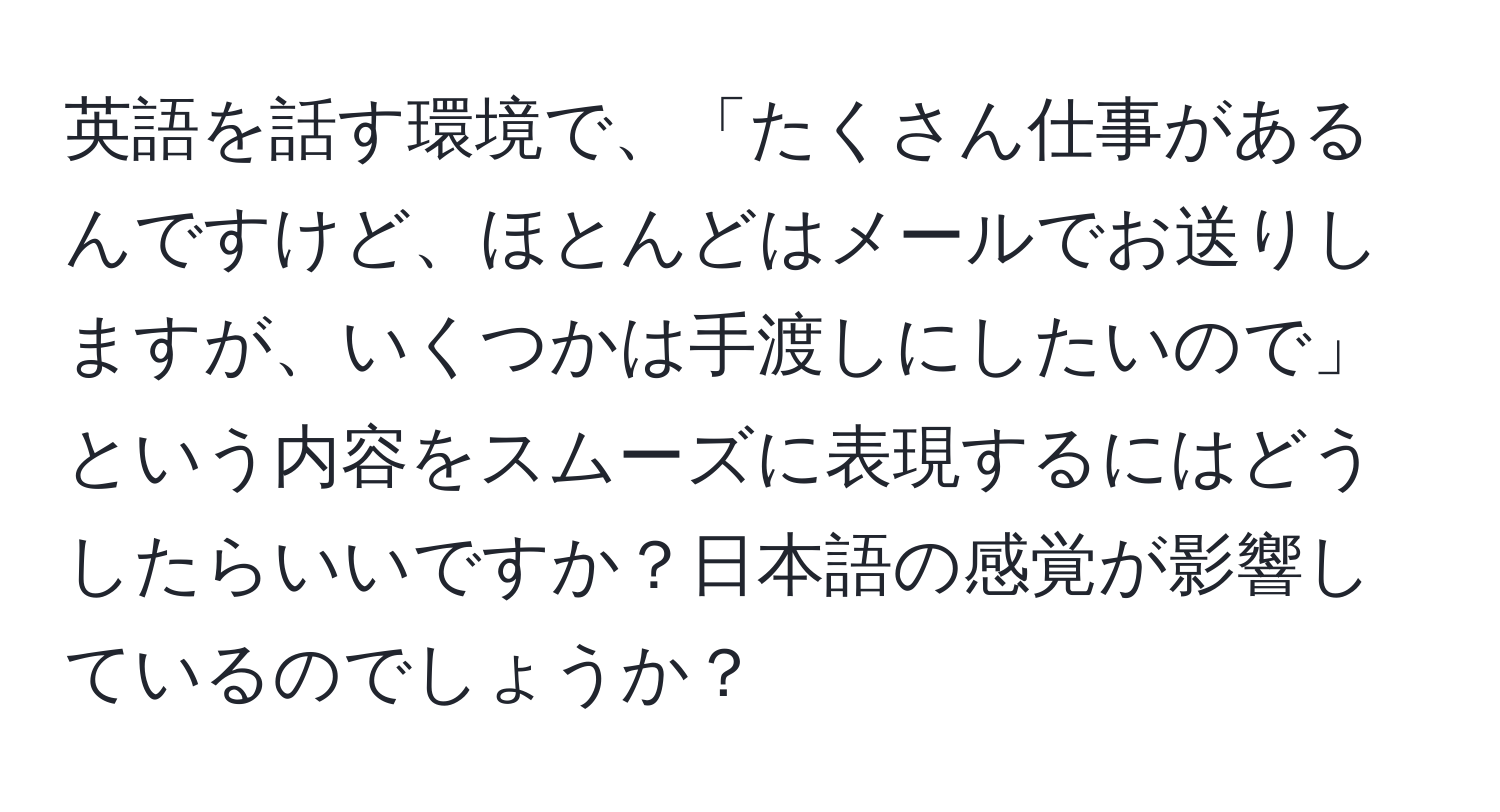 英語を話す環境で、「たくさん仕事があるんですけど、ほとんどはメールでお送りしますが、いくつかは手渡しにしたいので」という内容をスムーズに表現するにはどうしたらいいですか？日本語の感覚が影響しているのでしょうか？