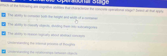 perational Stage
Which of the following are cognitive abilities that characterize the concrete operational stage? Select all that apply.
The ability to consider both the height and width of a container
The ability to classify objects, dividing them into subcategories
The ability to reason logically about abstract concepts
Understanding the internal process of thoughts
Understanding the relationships between objects