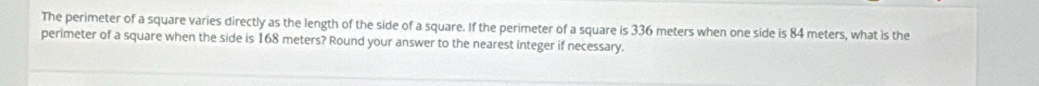 The perimeter of a square varies directly as the length of the side of a square. If the perimeter of a square is 336 meters when one side is 84 meters, what is the 
perimeter of a square when the side is 168 meters? Round your answer to the nearest integer if necessary.