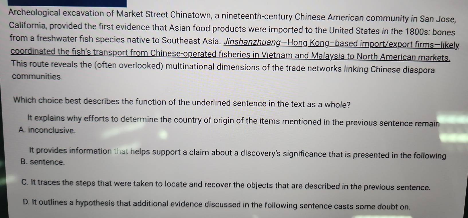 Archeological excavation of Market Street Chinatown, a nineteenth-century Chinese American community in San Jose,
California, provided the first evidence that Asian food products were imported to the United States in the 1800s: bones
from a freshwater fish species native to Southeast Asia. Jinshanzhuang—Hong Kong-based import/export firms—likely
coordinated the fish's transport from Chinese-operated fisheries in Vietnam and Malaysia to North American markets.
This route reveals the (often overlooked) multinational dimensions of the trade networks linking Chinese diaspora
communities.
Which choice best describes the function of the underlined sentence in the text as a whole?
It explains why efforts to determine the country of origin of the items mentioned in the previous sentence remain
A. inconclusive.
It provides information that helps support a claim about a discovery’s significance that is presented in the following
B. sentence.
C. It traces the steps that were taken to locate and recover the objects that are described in the previous sentence.
D. It outlines a hypothesis that additional evidence discussed in the following sentence casts some doubt on.