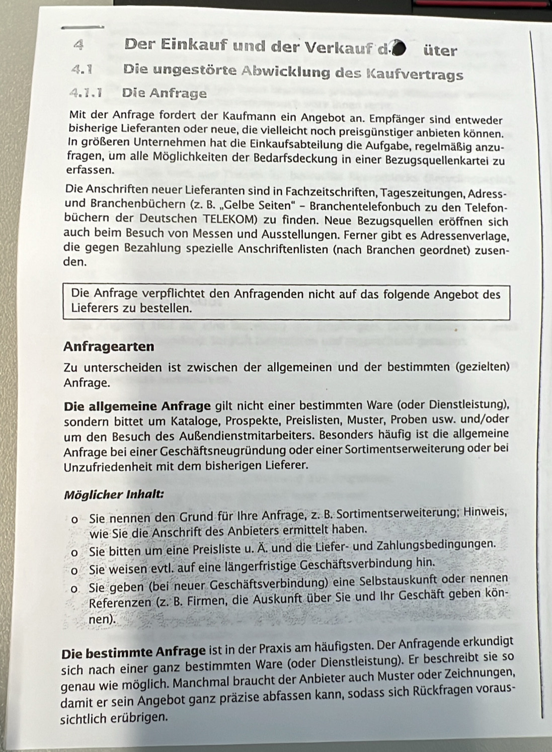 Der Einkauf und der Verkauf d * üter
4.1 Die ungestörte Abwicklung des Kaufvertrags
4.1.1 Die Anfrage
Mit der Anfrage fordert der Kaufmann ein Angebot an. Empfänger sind entweder
bisherige Lieferanten oder neue, die vielleicht noch preisgünstiger anbieten können.
In größeren Unternehmen hat die Einkaufsabteilung die Aufgabe, regelmäßig anzu-
fragen, um alle Möglichkeiten der Bedarfsdeckung in einer Bezugsquellenkartei zu
erfassen.
Die Anschriften neuer Lieferanten sind in Fachzeitschriften, Tageszeitungen, Adress-
und Branchenbüchern (z. B. „Gelbe Seiten'' - Branchentelefonbuch zu den Telefon-
büchern der Deutschen TELEKOM) zu finden. Neue Bezugsquellen eröffnen sich
auch beim Besuch von Messen und Ausstellungen. Ferner gibt es Adressenverlage,
die gegen Bezahlung spezielle Anschriftenlisten (nach Branchen geordnet) zusen-
den.
Die Anfrage verpflichtet den Anfragenden nicht auf das folgende Angebot des
Lieferers zu bestellen.
Anfragearten
Zu unterscheiden ist zwischen der allgemeinen und der bestimmten (gezielten)
Anfrage.
Die allgemeine Anfrage gilt nicht einer bestimmten Ware (oder Dienstleistung),
sondern bittet um Kataloge, Prospekte, Preislisten, Muster, Proben usw. und/oder
um den Besuch des Außendienstmitarbeiters. Besonders häufig ist die allgemeine
Anfrage bei einer Geschäftsneugründung oder einer Sortimentserweiterung oder bei
Unzufriedenheit mit dem bisherigen Lieferer.
Möglicher Inhalt:
o Sie nennen den Grund für Ihre Anfrage, z. B. Sortimentserweiterung; Hinweis,
wie Sie die Anschrift des Anbieters ermittelt haben.
0 Sie bitten um eine Preisliste u. Ä. und die Liefer- und Zahlungsbedingungen.
Sie weisen evtl. auf eine längerfristige Geschäftsverbindung hin.
D Sie geben (bei neuer Geschäftsverbindung) eine Selbstauskunft oder nennen
Referenzen (z. B. Firmen, die Auskunft über Sie und Ihr Geschäft geben kön-
nen).
Die bestimmte Anfrage ist in der Praxis am häufigsten. Der Anfragende erkundigt
sich nach einer ganz bestimmten Ware (oder Dienstleistung). Er beschreibt sie so
genau wie möglich. Manchmal braucht der Anbieter auch Muster oder Zeichnungen,
damit er sein Angebot ganz präzise abfassen kann, sodass sich Rückfragen voraus-
sichtlich erübrigen.