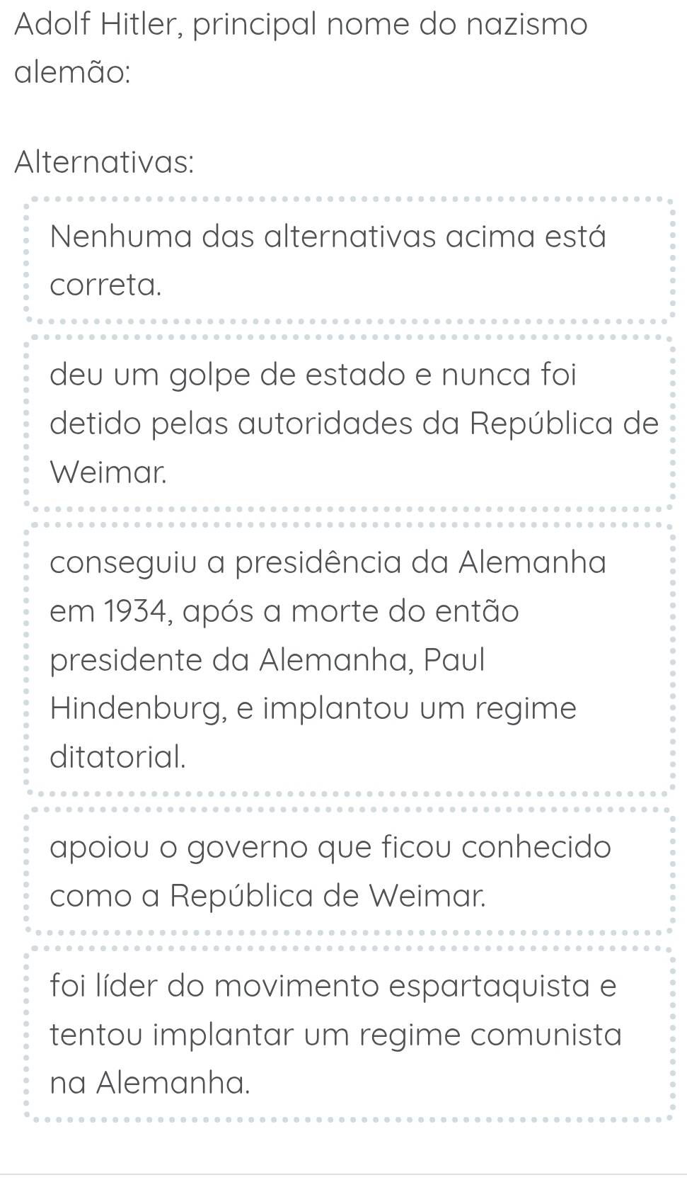 Adolf Hitler, principal nome do nazismo
alemão:
Alternativas:
Nenhuma das alternativas acima está
correta.
deu um golpe de estado e nunca foi
detido pelas autoridades da República de
Weimar.
conseguiu a presidência da Alemanha
em 1934, após a morte do então
presidente da Alemanha, Paul
Hindenburg, e implantou um regime
ditatorial.
apoiou o governo que ficou conhecido
como a República de Weimar.
foi líder do movimento espartaquista e
tentou implantar um regime comunista
na Alemanha.