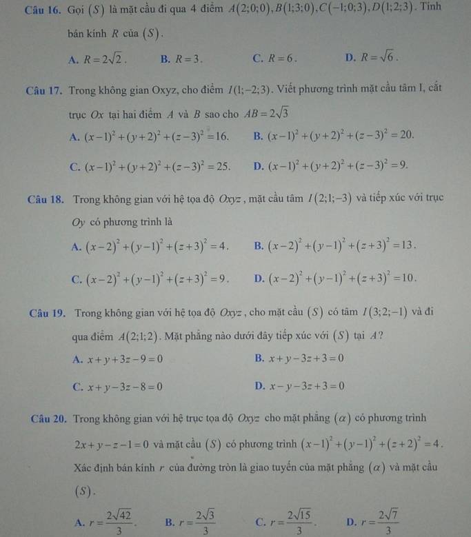 Gọi (S) là mặt cầu đi qua 4 điểm A(2;0;0),B(1;3;0),C(-1;0;3),D(1;2;3). Tinh
bán kính R của (S).
A. R=2sqrt(2). B. R=3. C. R=6. D. R=sqrt(6).
Câu 17. Trong không gian Oxyz, cho điểm I(1;-2;3). Viết phương trình mặt cầu tan 1 cắt
trục Ox tại hai điểm A và B sao cho AB=2sqrt(3)
A. (x-1)^2+(y+2)^2+(z-3)^2=16. B. (x-1)^2+(y+2)^2+(z-3)^2=20.
C. (x-1)^2+(y+2)^2+(z-3)^2=25. D. (x-1)^2+(y+2)^2+(z-3)^2=9.
Câu 18. Trong không gian với hệ tọa độ Oxyz , mặt cầu tâm I(2;1;-3) và tiếp xúc với trục
Oy có phương trình là
A. (x-2)^2+(y-1)^2+(z+3)^2=4. B. (x-2)^2+(y-1)^2+(z+3)^2=13.
C. (x-2)^2+(y-1)^2+(z+3)^2=9. D. (x-2)^2+(y-1)^2+(z+3)^2=10.
Câu 19. Trong không gian với hệ tọa độ Oxyz , cho mặt cầu (S) có tâm I(3;2;-1) và đi
qua điểm A(2;1;2). Mặt phẳng nào dưới đãy tiếp xúc với (S) tại A?
A. x+y+3z-9=0 B. x+y-3z+3=0
C. x+y-3z-8=0 D. x-y-3z+3=0
Câu 20. Trong không gian với hệ trục tọa độ Oxyz cho mặt phẳng (α) có phương trình
2x+y-z-1=0 và mặt cầu (S) có phương trình (x-1)^2+(y-1)^2+(z+2)^2=4.
Xác định bán kính ₹ của đường tròn là giao tuyến của mặt phẳng (α) và mặt cầu
(s).
A. r= 2sqrt(42)/3 . B. r= 2sqrt(3)/3  C. r= 2sqrt(15)/3 . D. r= 2sqrt(7)/3 