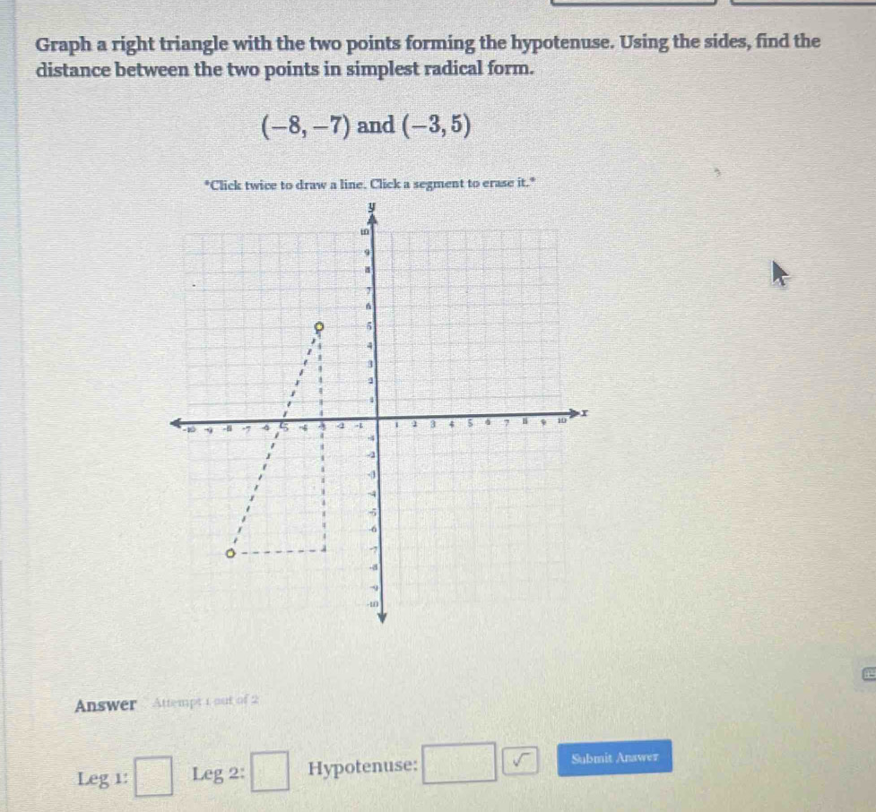 Graph a right triangle with the two points forming the hypotenuse. Using the sides, find the 
distance between the two points in simplest radical form.
(-8,-7) and (-3,5)
Answer . Attempt 1 out of 2 
Leg 1: □ Leg 2: □ Hypotenuse: □ □ Submit Anawer