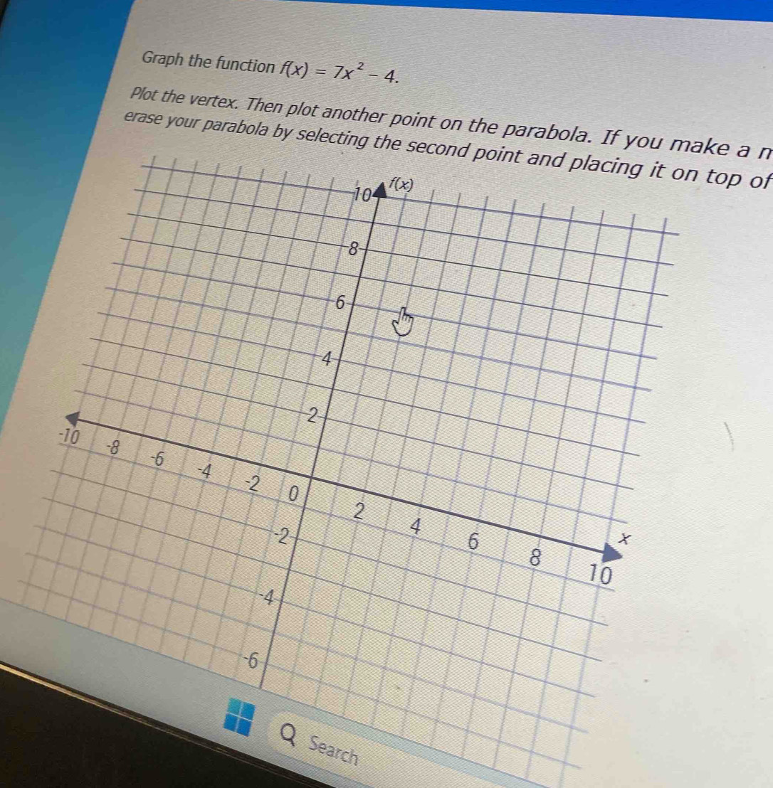 Graph the function f(x)=7x^2-4.
Plot the vertex. Then plot another point on the parabola. If you m a n
erase your parabola by selecting the second point and placing it on top of
ch