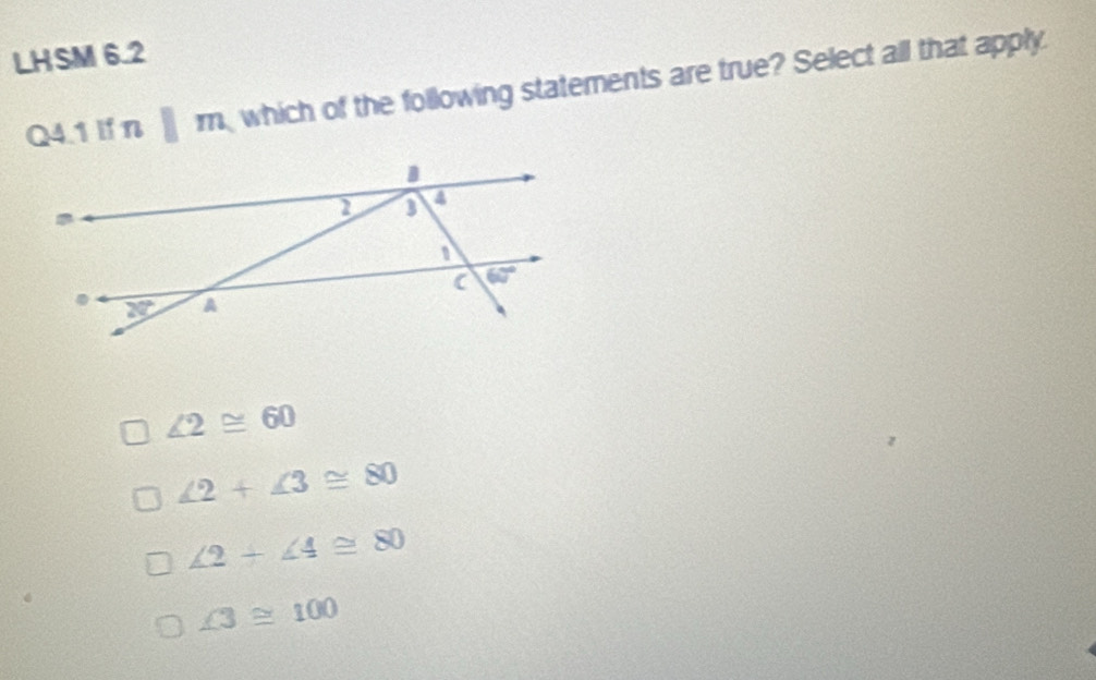 LHSM 6.2
Q4.1 If n □ m which of the following statements are true? Select all that apply.
∠ 2≌ 60
∠ 2+∠ 3≌ 80
∠ 2+∠ 4≌ 80
∠ 3≌ 100