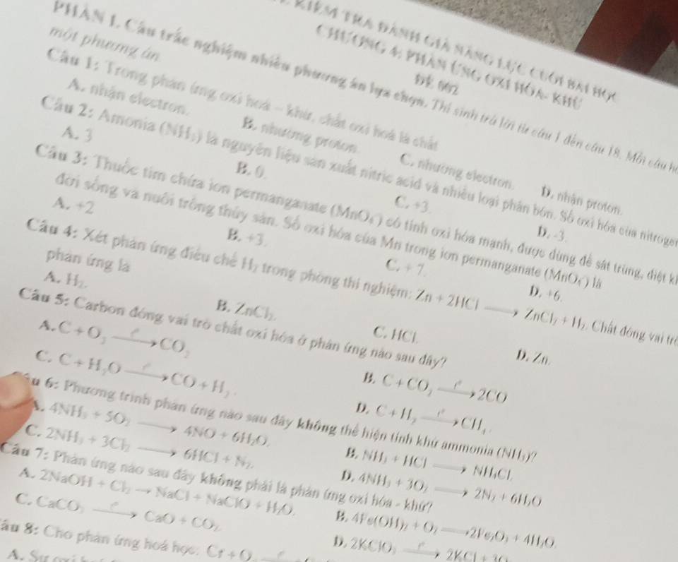 một phưmg án
Kiêm tra đành giả năng lục cuới bai họ
Chương 4: phân Ứng oxi hóa- khủ
DE 002
PHAN L Cầu trắc nghiệm nhiều phương ân lựa chọn. Thí sinh trú lời từ cứu 1 đến cứu 18. Mỗi câu
Cầu 1: Trong phản ứng oxi hoá - khi, chất oxi hoá là chất
A. 3
A. nhận electron. B. nhường proton C. nhương electron.
B. 0.
Cầu 2: Amonia (NH;) là nguyên liệu sản xuất nitric acid và nhiều loại phân bón. Số oxỉ hóa của nitrog
D. nhận proton.
A. +2
C. +3
Câu 3: Thuộc tim chứa ion permanganate (MnO_4) có tính oxi hóa mạnh, được dùng đề sát trùng, điệt k
đời sống và nuôi trống thủy sản. Số oxi hóa của Mn trong ion permanganate
D. -3.
B. +3. C. ÷ 7.
phàn ứng là
A. H_2. (MnO_4) là
Cầu 4: Xét phản ứng điều chế H_2 trong phòng thi nghiệm: Zn+2HClto ZnCl_2+H 5. Chất đóng vai trò
D. 6
B. ZnCl_2. C. HCl.
Cầu 5: Carbon đóng vai trò chất oxi hóa ở phân ứng nào sau đây? D. Zn
A. C+O_2to Cto CO_2 C+CO_2xrightarrow C2CO
C. C+H_2Oxrightarrow ?CO+H_2
B
D.
A. 4NH_3+5O_2to 4NO+6H_2O. C+H_2to CI^2CH_4
*u 6: Phương trình phan ứng nào sau đây không thể hiện tính khứ ammonia NH_3+HClto NH_4Cl. (NH_3)?
C. 2NH_3+3Cl_2to 6HCl+N_2.
B
Cầu 7: Phản ứng nào sau đây không phải là phản (ng oxi hóa - A. D. 4NH_3+3O_2to 2N_2+6H_2O khir?
2NaOH+Cl_2to NaCl+NaClO+H_2O. B 4Fe(OH)_2+O_2to 2Fe_2O_3+4H_2O
C. CaCO_3to CaCaO+CO_2 2KClO_3xrightarrow r2KCl+3O
ấu 8: Cho phản ứng hoá học: Cr+_ 
D.