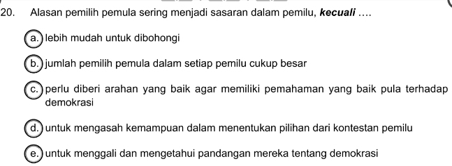 Alasan pemilih pemula sering menjadi sasaran dalam pemilu, kecuali …...
a. ) lebih mudah untuk dibohongi
b.)jumlah pemilih pemula dalam setiap pemilu cukup besar
c. )perlu diberi arahan yang baik agar memiliki pemahaman yang baik pula terhadap
demokrasi
d.) untuk mengasah kemampuan dalam menentukan pilihan dari kontestan pemilu
e.) untuk menggali dan mengetahui pandangan mereka tentang demokrasi