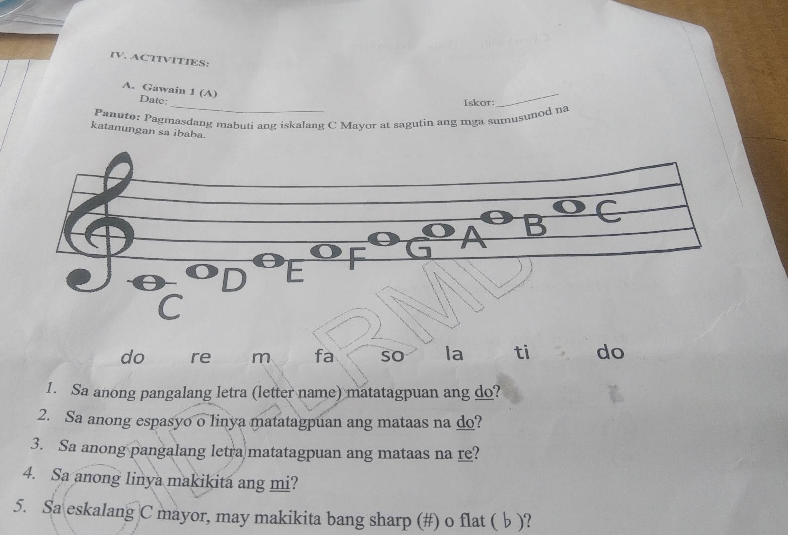 ACTIVITIES: 
A. Gawain 1 (A) 
Date: _Iskor: 
_ 
Panuto: Pagmasdang mabuti ang iskalang C Mayor at sagutin ang mga sumusunod na 
katanungan sa ibaba. 
do re m fa so la ti do 
1. Sa anong pangalang letra (letter name) matatagpuan ang do? 
2. Sa anong espasyo o linya matatagpuan ang mataas na do? 
3. Sa anong pangalang letra matatagpuan ang mataas na re? 
4. Sa anong linya makikita ang mi? 
5. Sa eskalang C mayor, may makikita bang sharp (#) o flat ( b )?