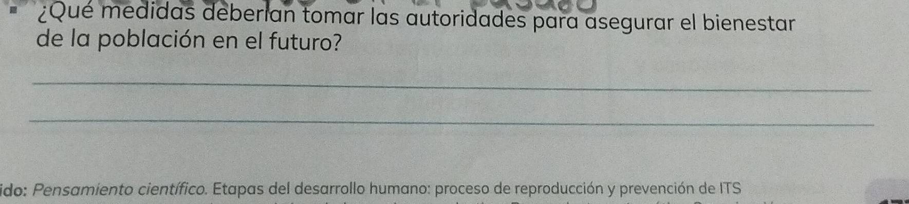 ¿Qué medidas deberían tomar las autoridades para asegurar el bienestar 
de la población en el futuro? 
_ 
_ 
ido: Pensamiento científico. Etapas del desarrollo humano: proceso de reproducción y prevención de ITS