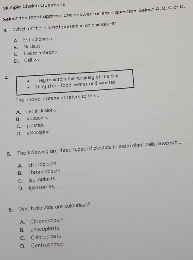 Questions
Select the most appropriate answer for each question. Select A, B, C or D.
3. Which of these is not present in an animal cell?
A. Mitochondria
B. Nucleus
C. Cell membrane
D. Cell wall
4. They maintain the turgidity of the cell
They store food, water and wastes
The above statement refers to the...
A. cell inclusions.
B. vacuoles.
C. plastids.
D. chlorophyll.
5. The following are three types of plastids found in plant cells, except...
A. chloroplasts.
B. chromoplasts.
C. leucoplasts.
D. lysosomes.
6. Which plastids are colourless?
A. Chromoplasts
B. Leucoplasts
C. Chloroplasts
D. Centrosomes