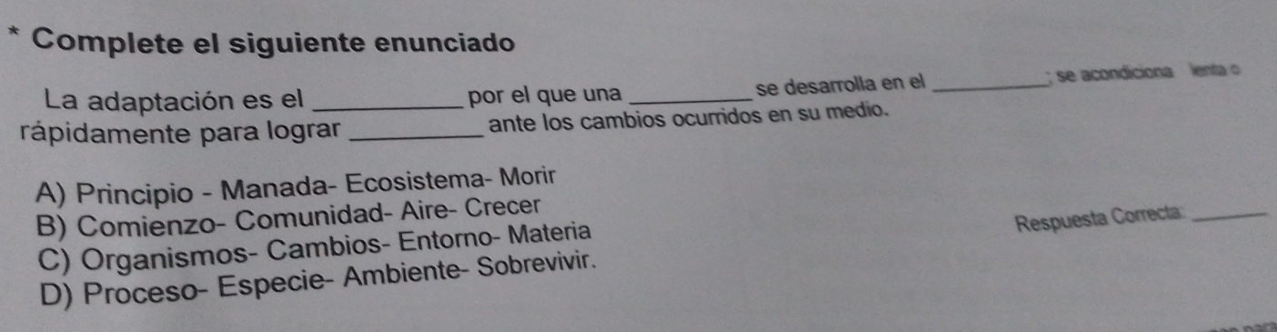 Complete el siguiente enunciado
La adaptación es el _por el que una __ se acondiciona lenta 
se desarrolla en el
rápidamente para lograr _ante los cambios ocurridos en su medio.
A) Principio - Manada- Ecosistema- Morir
B) Comienzo- Comunidad- Aire- Crecer
C) Organismos- Cambios- Entorno- Materia
D) Proceso- Especie- Ambiente- Sobrevivir. Respuesta Correcta_