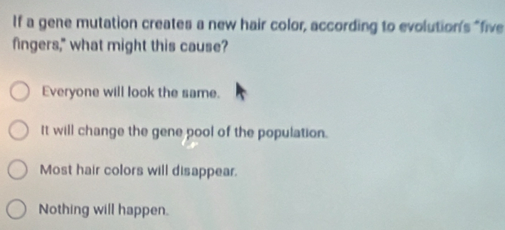 If a gene mutation creates a new hair color, according to evolution's "five
fingers," what might this cause?
Everyone will look the same.
It will change the gene pool of the population.
Most hair colors will disappear.
Nothing will happen.