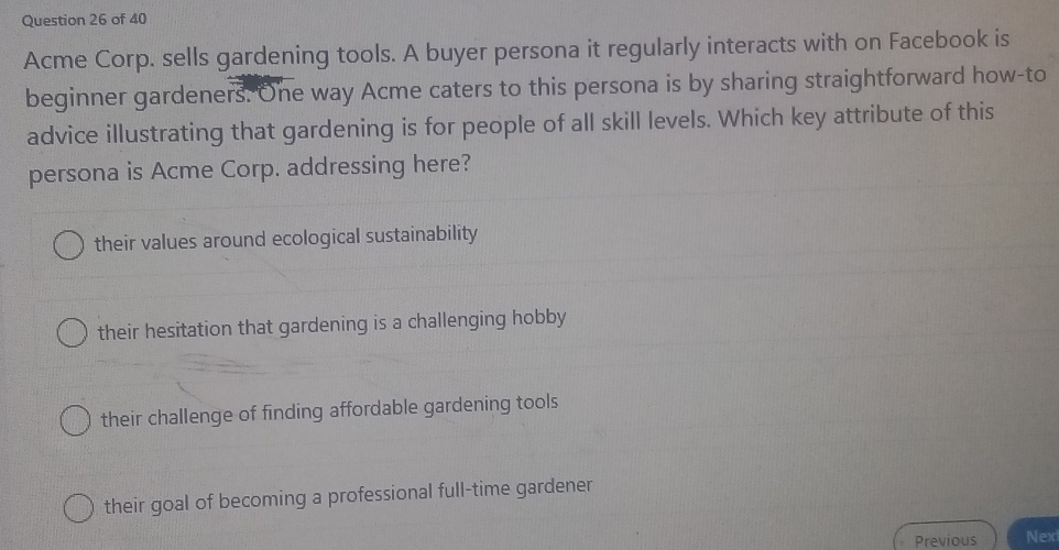 Acme Corp. sells gardening tools. A buyer persona it regularly interacts with on Facebook is
beginner gardeners. One way Acme caters to this persona is by sharing straightforward how-to
advice illustrating that gardening is for people of all skill levels. Which key attribute of this
persona is Acme Corp. addressing here?
their values around ecological sustainability
their hesitation that gardening is a challenging hobby
their challenge of finding affordable gardening tools
their goal of becoming a professional full-time gardener
Previous Nex