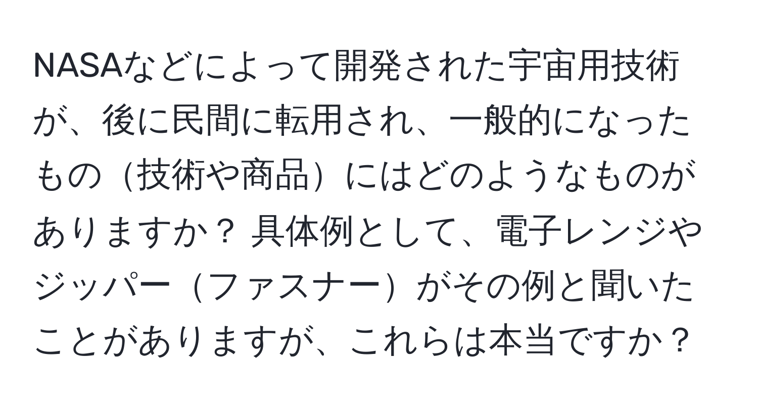 NASAなどによって開発された宇宙用技術が、後に民間に転用され、一般的になったもの技術や商品にはどのようなものがありますか？ 具体例として、電子レンジやジッパーファスナーがその例と聞いたことがありますが、これらは本当ですか？