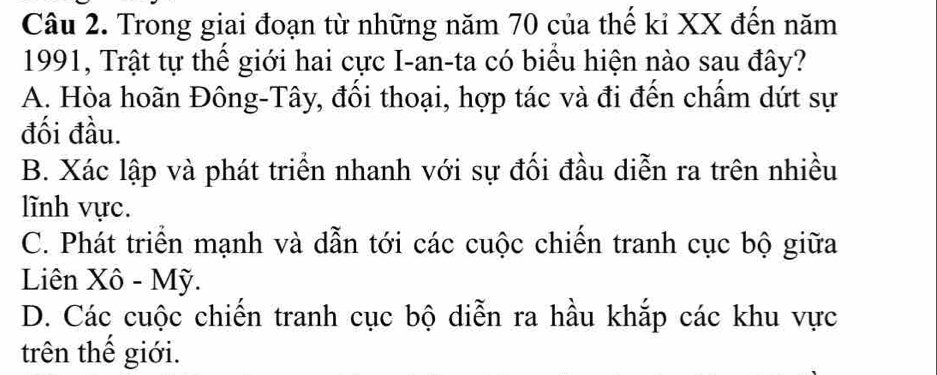 Trong giai đoạn từ những năm 70 của thế kỉ XX đến năm
1991, Trật tự thể giới hai cực I-an-ta có biểu hiện nào sau đây?
A. Hòa hoãn Đông-Tây, đối thoại, hợp tác và đi đến chẩm dứt sự
đối đầu.
B. Xác lập và phát triển nhanh với sự đối đầu diễn ra trên nhiều
lĩnh vực.
C. Phát triển mạnh và dẫn tới các cuộc chiến tranh cục bộ giữa
Liên Xô - Mỹ.
D. Các cuộc chiến tranh cục bộ diễn ra hầu khắp các khu vực
trên thế giới.