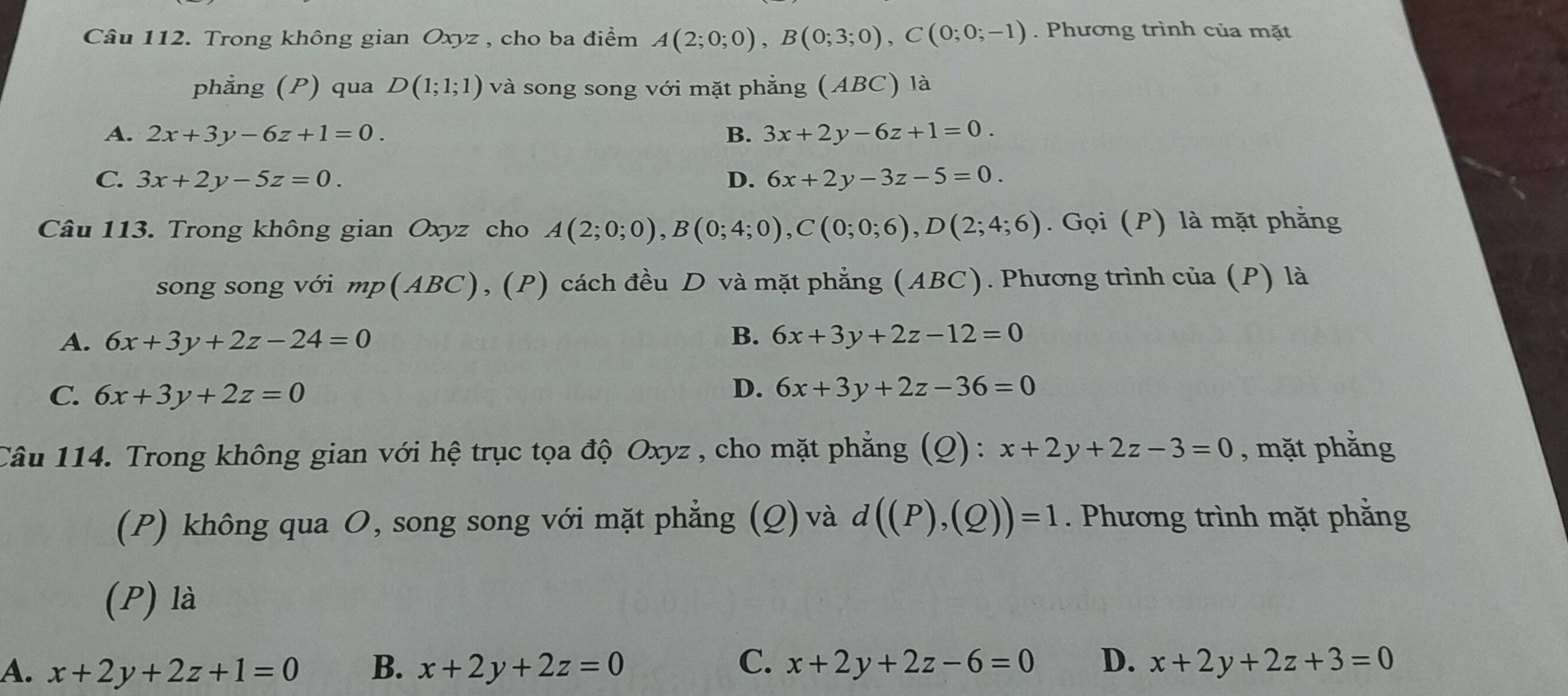 Trong không gian Oxyz , cho ba điểm A(2;0;0), B(0;3;0), C(0;0;-1). Phương trình của mặt
phẳng (P) qua D(1;1;1) và song song với mặt phẳng (ABC) là
A. 2x+3y-6z+1=0. B. 3x+2y-6z+1=0.
C. 3x+2y-5z=0. D. 6x+2y-3z-5=0. 
Câu 113. Trong không gian Oxyz cho A(2;0;0), B(0;4;0), C(0;0;6), D(2;4;6). Gọi (P) là mặt phẳng
song song với mp(ABC), (P) cách đều D và mặt phẳng (ABC). Phương trình của (P) là
A. 6x+3y+2z-24=0 B. 6x+3y+2z-12=0
C. 6x+3y+2z=0 D. 6x+3y+2z-36=0
Câu 114. Trong không gian với hệ trục tọa độ Oxyz , cho mặt phẳng (Q) : x+2y+2z-3=0 , mặt phẳng
(P) không qua O, song song với mặt phẳng (Q)và d((P),(Q))=1. Phương trình mặt phẳng
(P) là
A. x+2y+2z+1=0 B. x+2y+2z=0 C. x+2y+2z-6=0 D. x+2y+2z+3=0