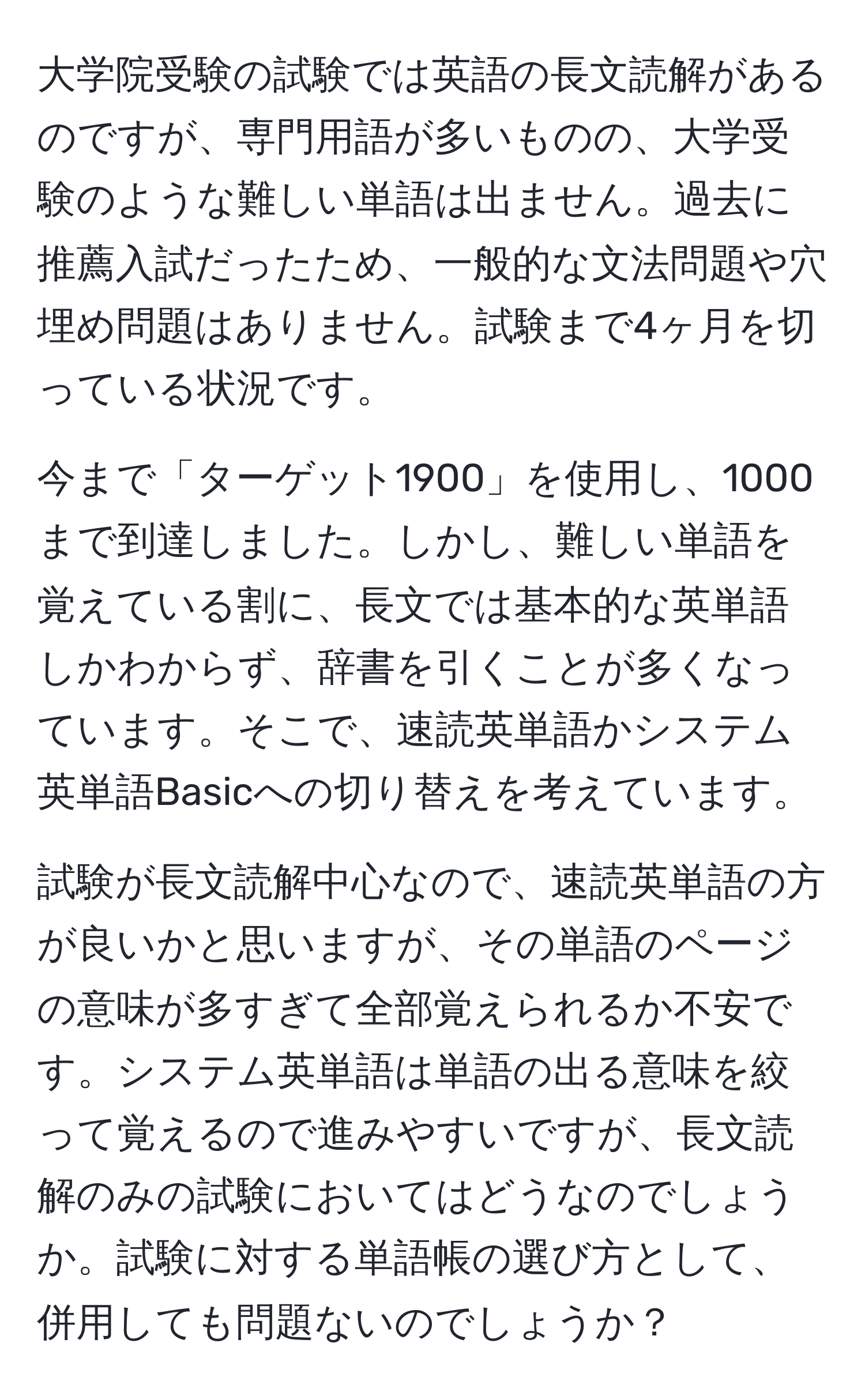 大学院受験の試験では英語の長文読解があるのですが、専門用語が多いものの、大学受験のような難しい単語は出ません。過去に推薦入試だったため、一般的な文法問題や穴埋め問題はありません。試験まで4ヶ月を切っている状況です。

今まで「ターゲット1900」を使用し、1000まで到達しました。しかし、難しい単語を覚えている割に、長文では基本的な英単語しかわからず、辞書を引くことが多くなっています。そこで、速読英単語かシステム英単語Basicへの切り替えを考えています。

試験が長文読解中心なので、速読英単語の方が良いかと思いますが、その単語のページの意味が多すぎて全部覚えられるか不安です。システム英単語は単語の出る意味を絞って覚えるので進みやすいですが、長文読解のみの試験においてはどうなのでしょうか。試験に対する単語帳の選び方として、併用しても問題ないのでしょうか？