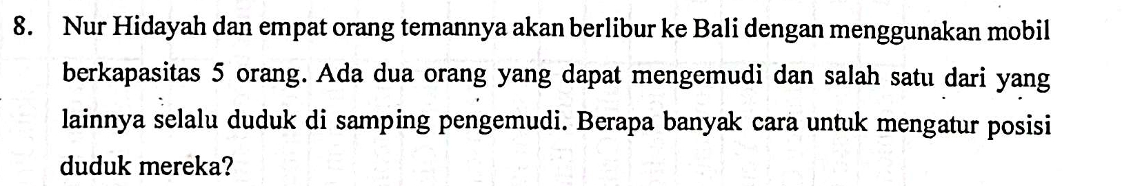 Nur Hidayah dan empat orang temannya akan berlibur ke Bali dengan menggunakan mobil 
berkapasitas 5 orang. Ada dua orang yang dapat mengemudi dan salah satu dari yang 
lainnya selalu duduk di samping pengemudi. Berapa banyak cara untuk mengatur posisi 
duduk mereka?