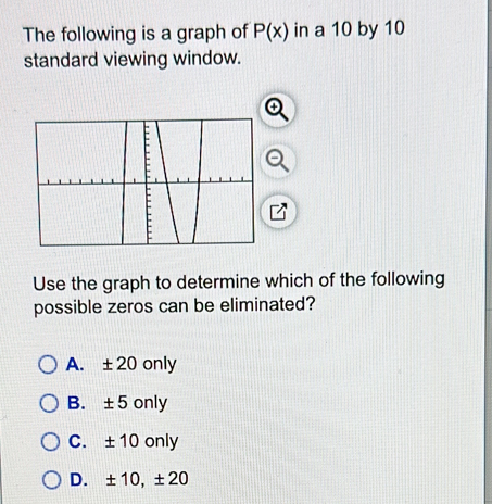 The following is a graph of P(x) in a 10 by 10
standard viewing window.
Use the graph to determine which of the following
possible zeros can be eliminated?
A. ± 20 only
B. ± 5 only
C. ± 10 only
D. ± 10, ± 20