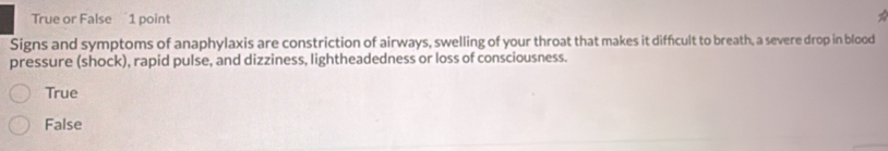 True or False 1 point
Signs and symptoms of anaphylaxis are constriction of airways, swelling of your throat that makes it diffcult to breath, a severe drop in blood
pressure (shock), rapid pulse, and dizziness, lightheadedness or loss of consciousness.
True
False