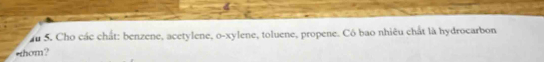 au 5. Cho các chất: benzene, acetylene, o-xylene, toluene, propene. Có bao nhiêu chất là hydrocarbon 
thom?