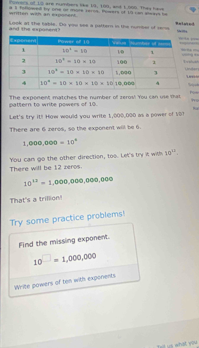 Powers of 10 are numbers like 10, 100, and 1,000. They have
a 1 followed by one or more zeros. Powers of 10 can always be
written with an exponent.
Related
Look at the table. Do you see a pattern in the number of zeros Skills
and the exponent?
w
t
u
ex
t
rs
o
a
The exponent matches the number of zeros! You can use that Pow
Pro
pattern to write powers of 10.
Ra
Let's try it! How would you write 1,000,000 as a power of 10?
There are 6 zeros, so the exponent will be 6.
1,000,000=10^6
You can go the other direction, too. Let's try it with 10^(12).
There will be 12 zeros.
10^(12)=1,000,000,000,000
That's a trillion!
Try some practice problems!
Find the missing exponent.
10^(□)=1,000,000
Write powers of ten with exponents
Tell us what you