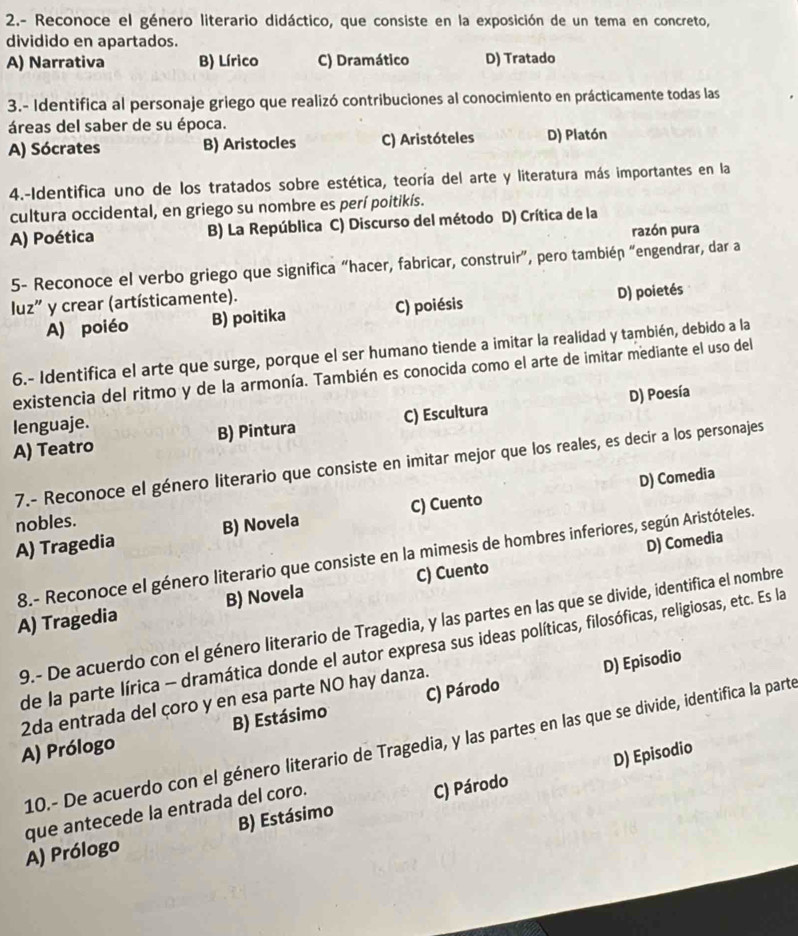 2.- Reconoce el género literario didáctico, que consiste en la exposición de un tema en concreto,
dividido en apartados.
A) Narrativa B) Lírico C) Dramático D) Tratado
3.- Identifica al personaje griego que realizó contribuciones al conocimiento en prácticamente todas las
áreas del saber de su época.
A) Sócrates B) Aristocles C) Aristóteles D) Platón
4.-Identifica uno de los tratados sobre estética, teoría del arte y literatura más importantes en la
cultura occidental, en griego su nombre es perí poitikís.
A) Poética B) La República C) Discurso del método D) Crítica de la
razón pura
5- Reconoce el verbo griego que significa “hacer, fabricar, construir”, pero tambiéɲ “engendrar, dar a
luz" y crear (artísticamente).
A) poiéo B) poitika C) poiésis D) poietés
6.- Identifica el arte que surge, porque el ser humano tiende a imitar la realidad y también, debido a la
existencia del ritmo y de la armonía. También es conocida como el arte de imitar mediante el uso del
D) Poesía
lenguaje.
A) Teatro B) Pintura C) Escultura
7.- Reconoce el género literario que consiste en imitar mejor que los reales, es decir a los personajes
D) Comedia
nobles.
A) Tragedia B) Novela C) Cuento
D) Comedia
8.- Reconoce el género literario que consiste en la mimesis de hombres inferiores, según Aristóteles.
A) Tragedia B) Novela C) Cuento
9.- De acuerdo con el género literario de Tragedia, y las partes en las que se divide, identifica el nombre
de la parte lírica - dramática donde el autor expresa sus ideas políticas, filosóficas, religiosas, etc. Es la
D) Episodio
2da entrada del çoro y en esa parte NO hay danza.
A) Prólogo B) Estásimo C) Párodo
10.- De acuerdo con el género literario de Tragedia, y las partes en las que se divide, identifica la parte
D) Episodio
que antecede la entrada del coro.
A) Prólogo B) Estásimo C) Párodo