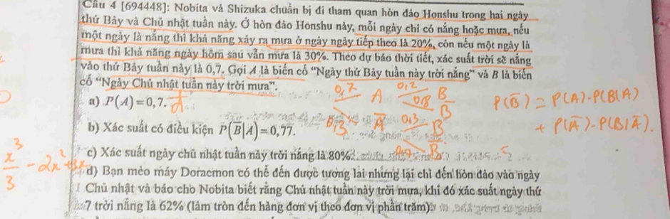 Cầu 4 [694448]: Nobita và Shizuka chuẩn bị đi tham quan hòn đảo Honshu trong hai ngày 
thứ Bảy và Chủ nhật tuần này. Ở hòn đảo Honshu này, mỗi ngày chi có nắng hoặc mưa, nếu 
một ngày là nắng thì khả năng xáy ra mưa ở ngày ngày tiếp theo là 20%, còn nếu một ngày là 
mưa thì khả năng ngày hôm saú vẫn mưa là 30%. Theo dự báo thời tiết, xác suất trời sẽ nằng 
vào thứ Bảy tuần này là 0,7. Gọi A là biến cố 'Ngày thứ Bảy tuần này trời nắng” và B là biến 
ố “Ngày Chủ nhật tuần này trời mưa”. 
a) P(A)=0,7. 
b) Xác suất có điều kiện P(overline B|A)=0,77. 
c) Xác suất ngày chủ nhật tuần này trời nắng là 80%
d) Bạn mèo máy Doraemon có thể đến được tương lai những lại chỉ đến hòn đảo vào ngày 
Chủ nhật và báo cho Nobita biết rằng Chủ nhật tuần này trời mưa, khi đó xác suất ngày thứ 
7 trời nắng là 62% (làm tròn đến hàng đơn vị theo đơn vị phần trăm),