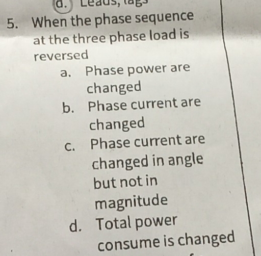 Leaus, lags
5. When the phase sequence
at the three phase load is
reversed
a. Phase power are
changed
b. Phase current are
changed
c. Phase current are
changed in angle
but not in
magnitude
d. Total power
consume is changed