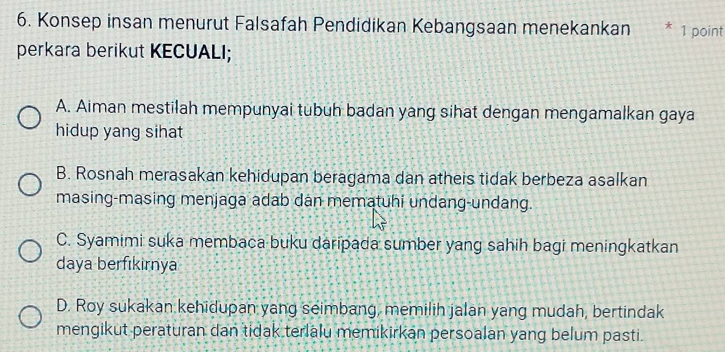 Konsep insan menurut Falsafah Pendidikan Kebangsaan menekankan * 1 point
perkara berikut KECUALI;
A. Aiman mestilah mempunyai tubuh badan yang sihat dengan mengamalkan gaya
hidup yang sihat
B. Rosnah merasakan kehidupan beragama dan atheis tidak berbeza asalkan
masing-masing menjaga adab dân mematuhi undang-undang.
C. Syamimi suka membaca buku daripada sumber yang sahih bagi meningkatkan
daya berfıkirnya
D. Roy sukakan kehidupan yang seimbang, memilih jalan yang mudah, bertindak
mengikut peraturan dan tidak terlalu memikirkán persoalan yang belum pasti