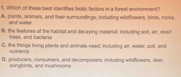 Which of these best identifies biotic factors in a forest environment?
A. plants, animals, and their surroundings; including wildflowers, birds, rocks,
and water
B. the features of the habitat and decaying material; including soil, air, dead
trees, and bacteria
C. the things living plants and animals need; including air, water, soil, and
nutrients
D. producers, consumers, and decomposers; including wildflowers, deer,
songbirds, and mushrooms