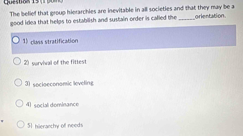 The belief that group hierarchies are inevitable in all societies and that they may be a
good idea that helps to establish and sustain order is called the_ orientation.
1) class stratification
2) survival of the fittest
3) socioeconomic leveling
4) social dominance
5) hierarchy of needs