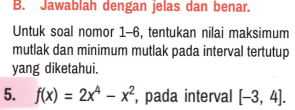 Jawablah dengan jelas dan benar. 
Untuk soal nomor 1-6, tentukan nilai maksimum 
mutlak dan minimum mutlak pada interval tertutup 
yang diketahui. 
5. f(x)=2x^4-x^2 , pada interval [-3,4].