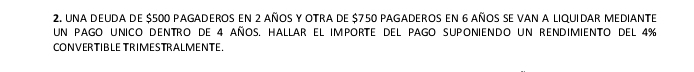 una deuda de $500 pAgaderos en 2 añoS y Otra de $750 pAgaderos en 6 años se vAn a liquiDAr MeDiante 
uN PAGO UNICO DENTRO DE 4 añOS. HALLAR EL IMPORTE DEL PAGO SUPONIENDO UN RENDIMIENTO DEL 4%
CONVERTIBLE TRIMESTRALMENTE.