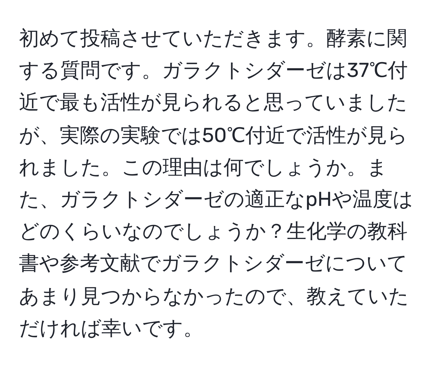 初めて投稿させていただきます。酵素に関する質問です。ガラクトシダーゼは37℃付近で最も活性が見られると思っていましたが、実際の実験では50℃付近で活性が見られました。この理由は何でしょうか。また、ガラクトシダーゼの適正なpHや温度はどのくらいなのでしょうか？生化学の教科書や参考文献でガラクトシダーゼについてあまり見つからなかったので、教えていただければ幸いです。