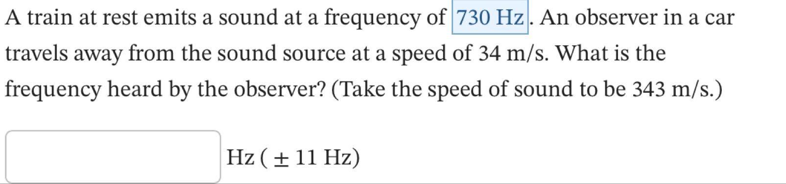 A train at rest emits a sound at a frequency of 730 Hz. An observer in a car 
travels away from the sound source at a speed of 34 m/s. What is the 
frequency heard by the observer? (Take the speed of sound to be 343 m/s.)
□ Hz ( ± 11 Hz)