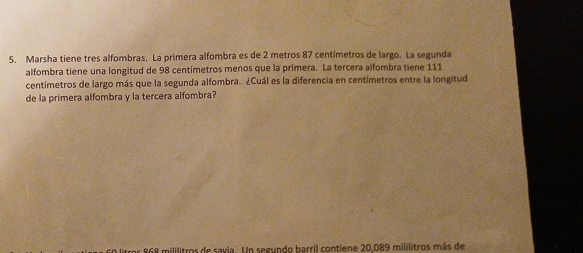 Marsha tiene tres alfombras. La primera alfombra es de 2 metros 87 centímetros de largo. La segunda 
alfombra tiene una longitud de 98 centímetros menos que la primera. La tercera alfombra tiene 111
centímetros de largo más que la segunda alfombra. ¿Cuál es la diferencia en centímetros entre la longitud 
de la primera alfombra y la tercera alfombra? 
a litros 868 mililitros de savia. Un segundo barril contiene 20,089 mililitros más de