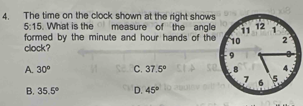 The time on the clock shown at the right shows
5:15. What is the measure of the angle
formed by the minute and hour hands of the
clock?
A. 30^o C. 37.5°
B. 35.5° D. 45^o