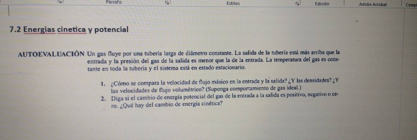 Párrafo Estilos Edición Adobe Acrobat Comp 
7.2 Energias cinetica y potencial 
AUTOEVALUACIÓN Un gas fluye por una tubería larga de diámetro constante. La salida de la tubería está más arriba que la 
entrada y la presión del gas de la salida es menor que la de la entrada. La temperatura del gas es cons- 
tante en toda la tubería y el sistema está en estado estacionario. 
1. ¿Cómo se compara la velocidad de flujo másico en la entrada y la salida? ¿Y las densidades? ¿Y 
las velocidades de flujo volumétrico? (Suponga comportamiento de gas ideal.) 
2. Diga si el cambio de energía potencial del gas de la entrada a la salida es positivo, negativo o ce- 
ro. ¿Qué hay del cambio de energía cinética?