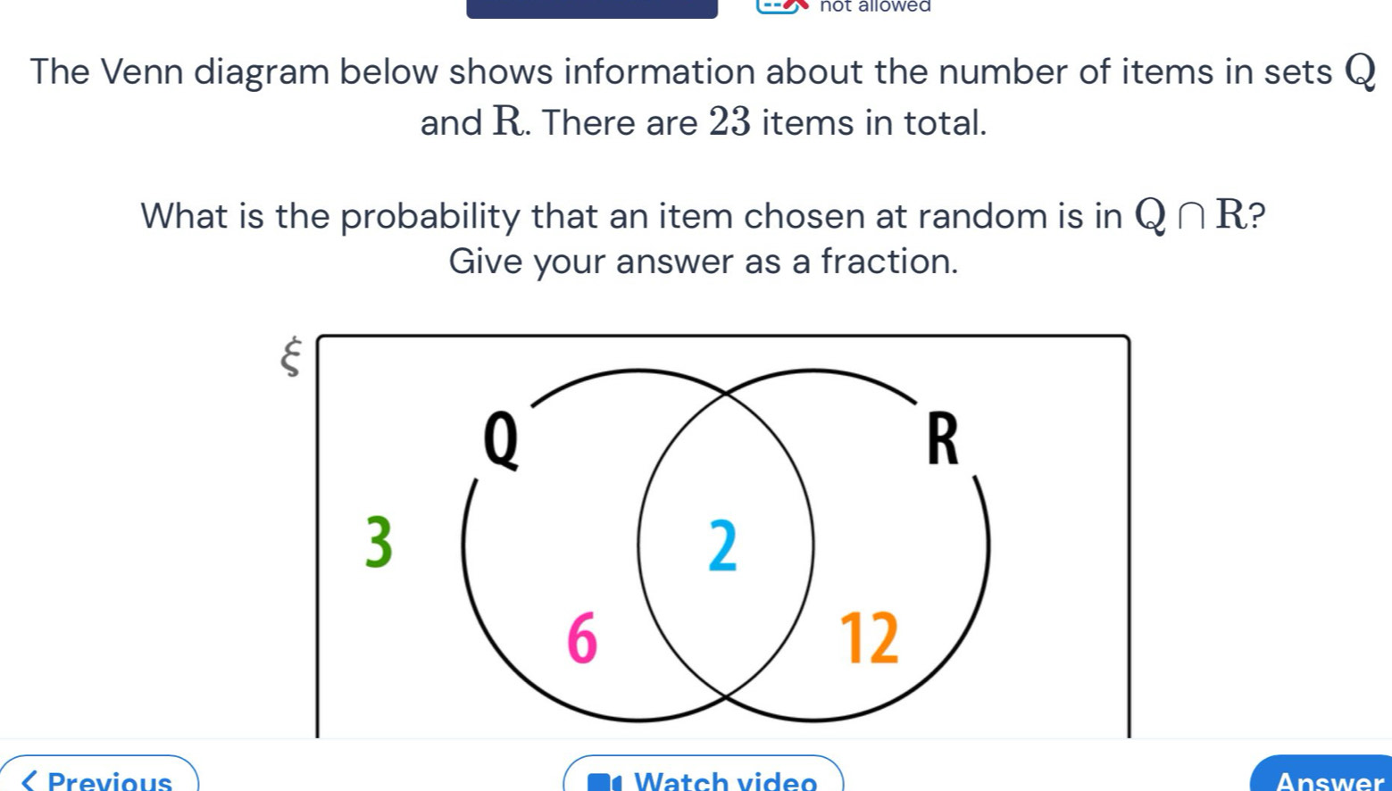 not allowed 
The Venn diagram below shows information about the number of items in sets Q
and R. There are 23 items in total. 
What is the probability that an item chosen at random is in Q∩ R ? 
Give your answer as a fraction. 
< Previous Watch video Answer