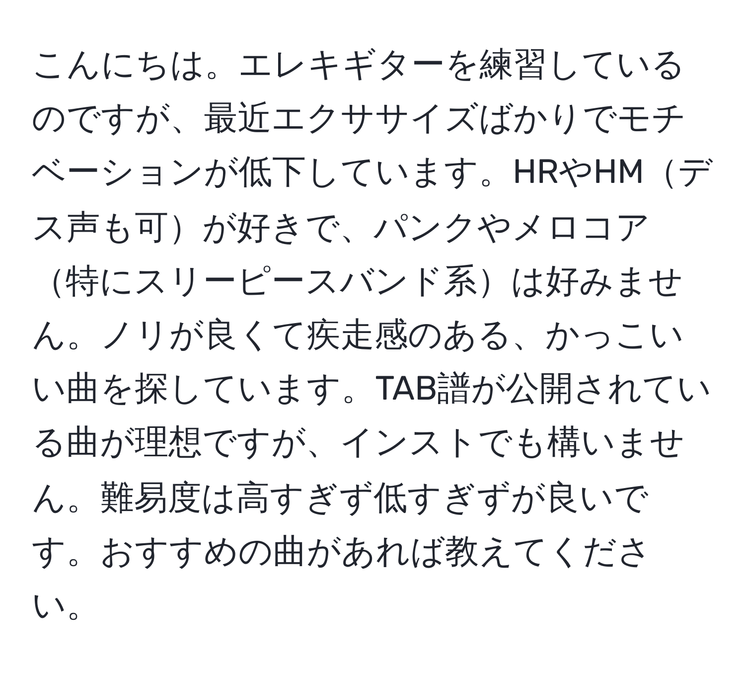 こんにちは。エレキギターを練習しているのですが、最近エクササイズばかりでモチベーションが低下しています。HRやHMデス声も可が好きで、パンクやメロコア特にスリーピースバンド系は好みません。ノリが良くて疾走感のある、かっこいい曲を探しています。TAB譜が公開されている曲が理想ですが、インストでも構いません。難易度は高すぎず低すぎずが良いです。おすすめの曲があれば教えてください。