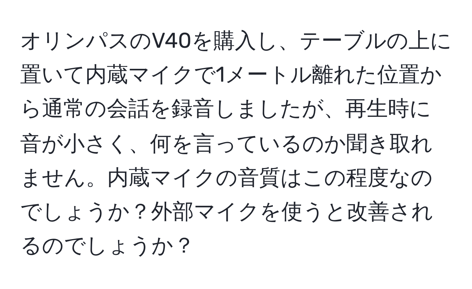 オリンパスのV40を購入し、テーブルの上に置いて内蔵マイクで1メートル離れた位置から通常の会話を録音しましたが、再生時に音が小さく、何を言っているのか聞き取れません。内蔵マイクの音質はこの程度なのでしょうか？外部マイクを使うと改善されるのでしょうか？